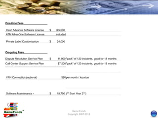 One-time Fees

Cash Advance Software License      $   175,000
ATM All-in-One Software License        included

Private Label Customization        $    24,000



On-going Fees

Dispute Resolution Service Plan    $    11,000 "pack" of 120 incidents, good for 18 months
Call Center Support Service Plan        $7,500 "pack" of 120 incidents, good for 18 months




VPN Connection (optional)                  $60 per month / location




Software Maintenance -             $    18,750 (** Start Year 2**)




                                                     Game Funds
                                                  Copyright 2007-2011
 