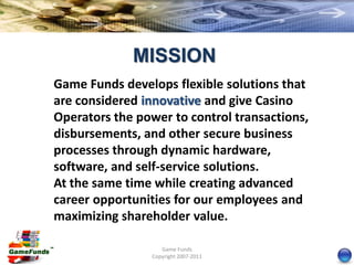 MISSION
Game Funds develops flexible solutions that
are considered innovative and give Casino
Operators the power to control transactions,
disbursements, and other secure business
processes through dynamic hardware,
software, and self-service solutions.
At the same time while creating advanced
career opportunities for our employees and
maximizing shareholder value.

                   Game Funds
                Copyright 2007-2011
 