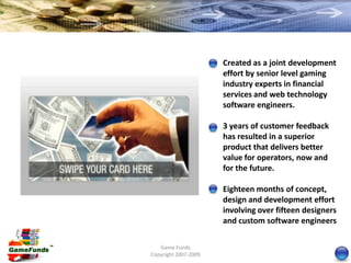 Created as a joint development
                      effort by senior level gaming
                      industry experts in financial
                      services and web technology
                      software engineers.

                      3 years of customer feedback
                      has resulted in a superior
                      product that delivers better
                      value for operators, now and
                      for the future.

                      Eighteen months of concept,
                      design and development effort
                      involving over fifteen designers
                      and custom software engineers

   Game Funds
Copyright 2007-2009
 
