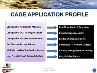CAGE APPLICATION PROFILE

Configurable Application Modules                         Real Time Admin & Reporting

Configurable OCR ID Image Capture                        Complete Manageability

Configurable Virtual Cashier Drawer                      Multiple Concurrent Users

Fast Thermal Receipt Printer                             Complete EFT, No Bank Deposits

Multiple Levels of Application Access                    Cashier, Management, Marketing

User Friendly Touch Screen Interface                     Fast, Reliable & Easy



                                      Game Funds
                                   Copyright 2007-2009
 