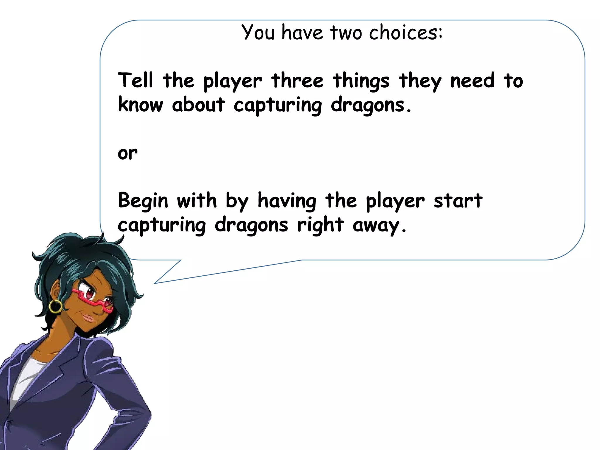 You have two choices:
Tell the player three things they need to
know about capturing dragons.
or
Begin with by having the player start
capturing dragons right away.
 