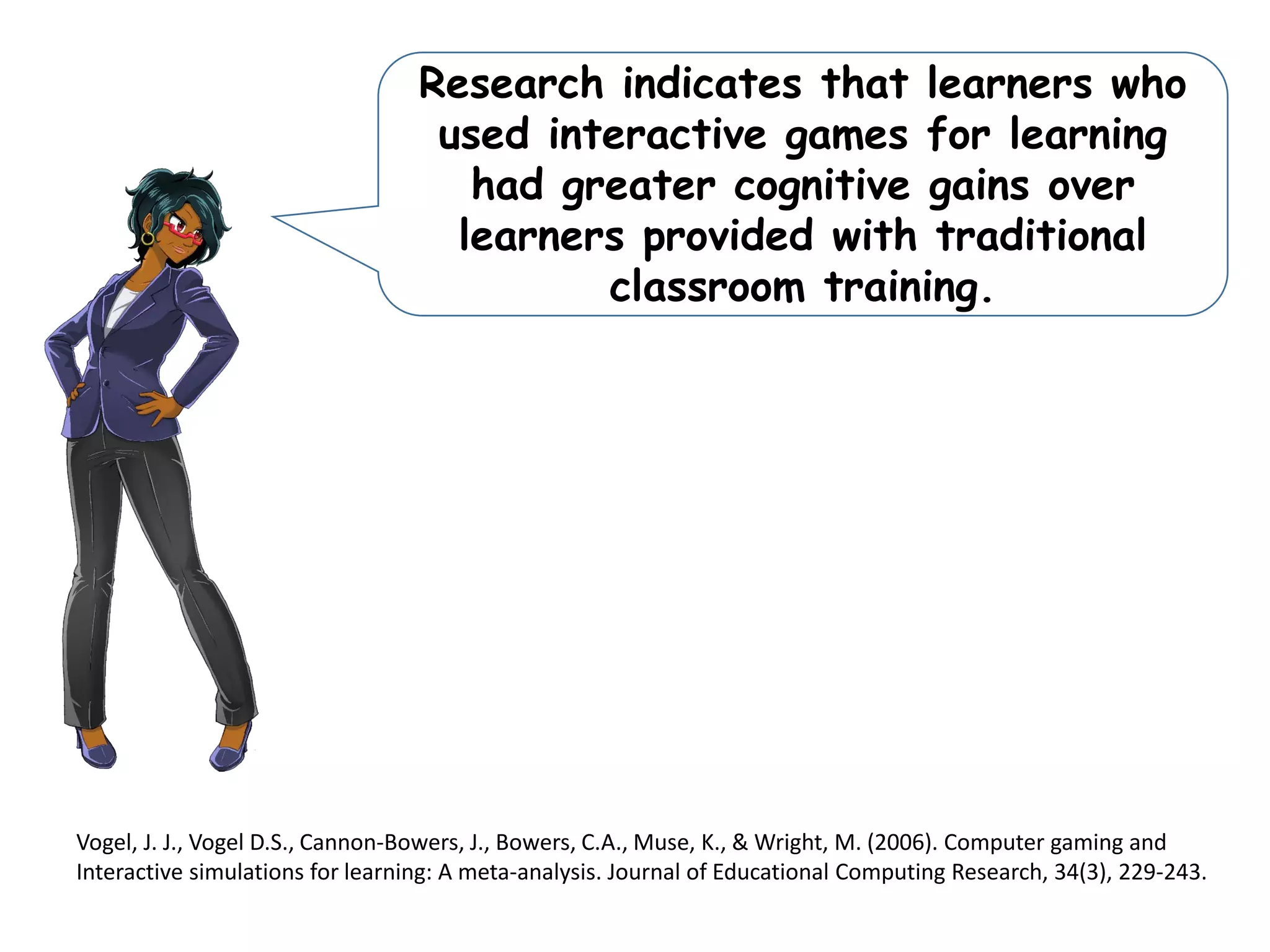 Research indicates that learners who
used interactive games for learning
had greater cognitive gains over
learners provided with traditional
classroom training.
Vogel, J. J., Vogel D.S., Cannon-Bowers, J., Bowers, C.A., Muse, K., & Wright, M. (2006). Computer gaming and
Interactive simulations for learning: A meta-analysis. Journal of Educational Computing Research, 34(3), 229-243.
 