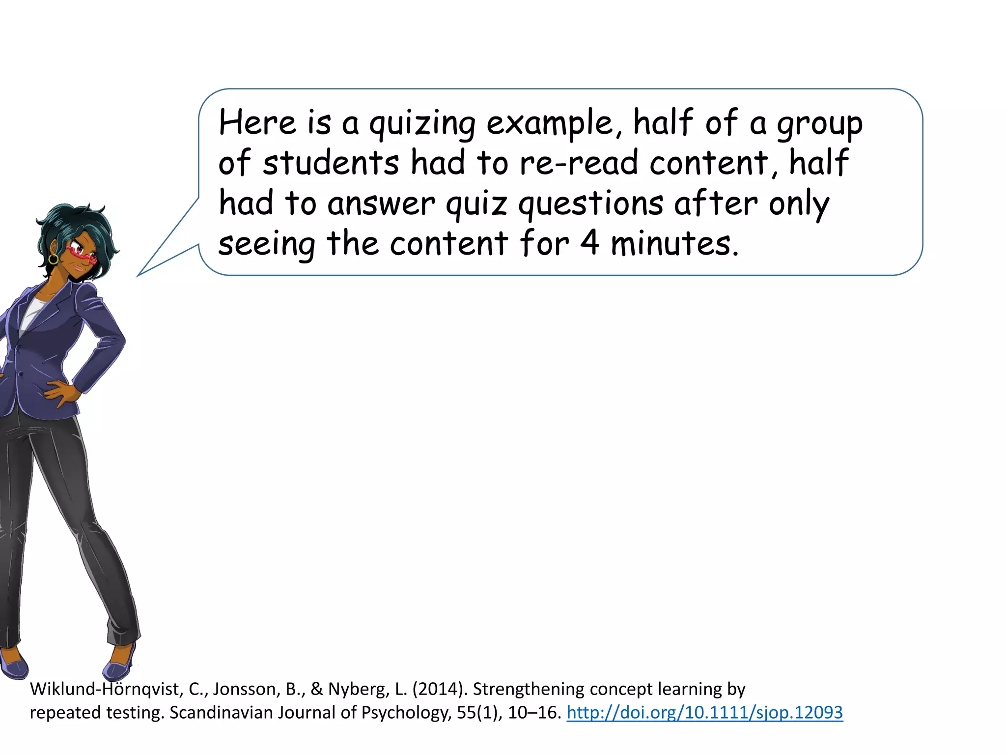Here is a quizing example, half of a group
of students had to re-read content, half
had to answer quiz questions after only
seeing the content for 4 minutes.
Wiklund-Hörnqvist, C., Jonsson, B., & Nyberg, L. (2014). Strengthening concept learning by
repeated testing. Scandinavian Journal of Psychology, 55(1), 10–16. http://doi.org/10.1111/sjop.12093
 