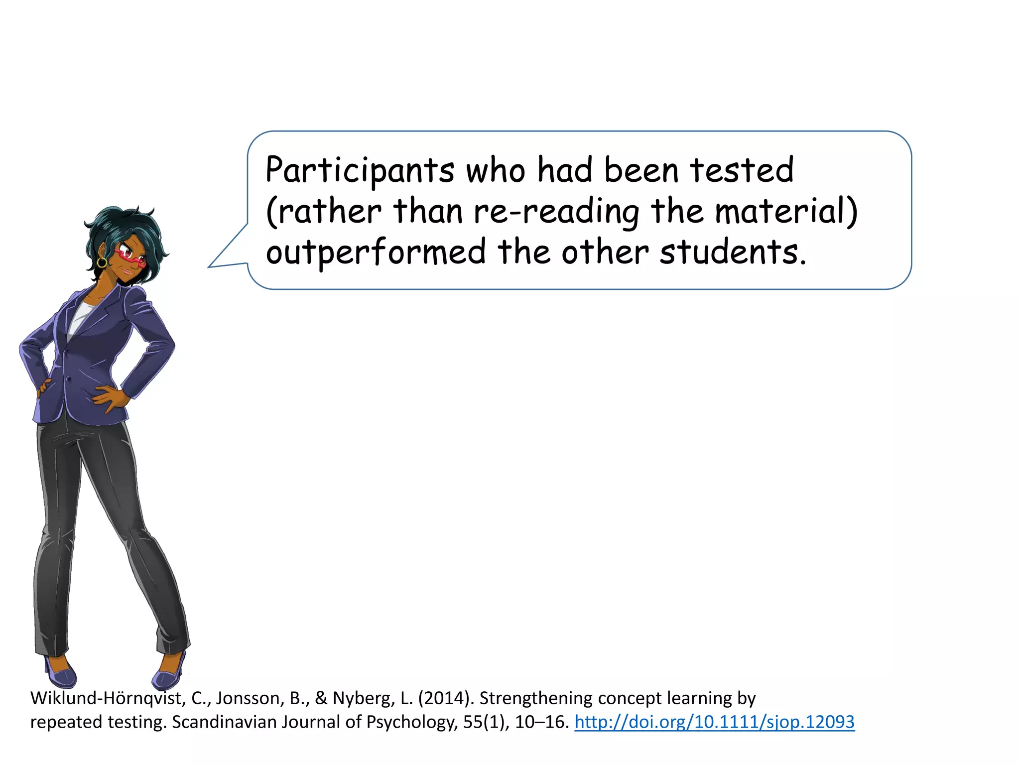 Participants who had been tested
(rather than re-reading the material)
outperformed the other students.
Wiklund-Hörnqvist, C., Jonsson, B., & Nyberg, L. (2014). Strengthening concept learning by
repeated testing. Scandinavian Journal of Psychology, 55(1), 10–16. http://doi.org/10.1111/sjop.12093
 