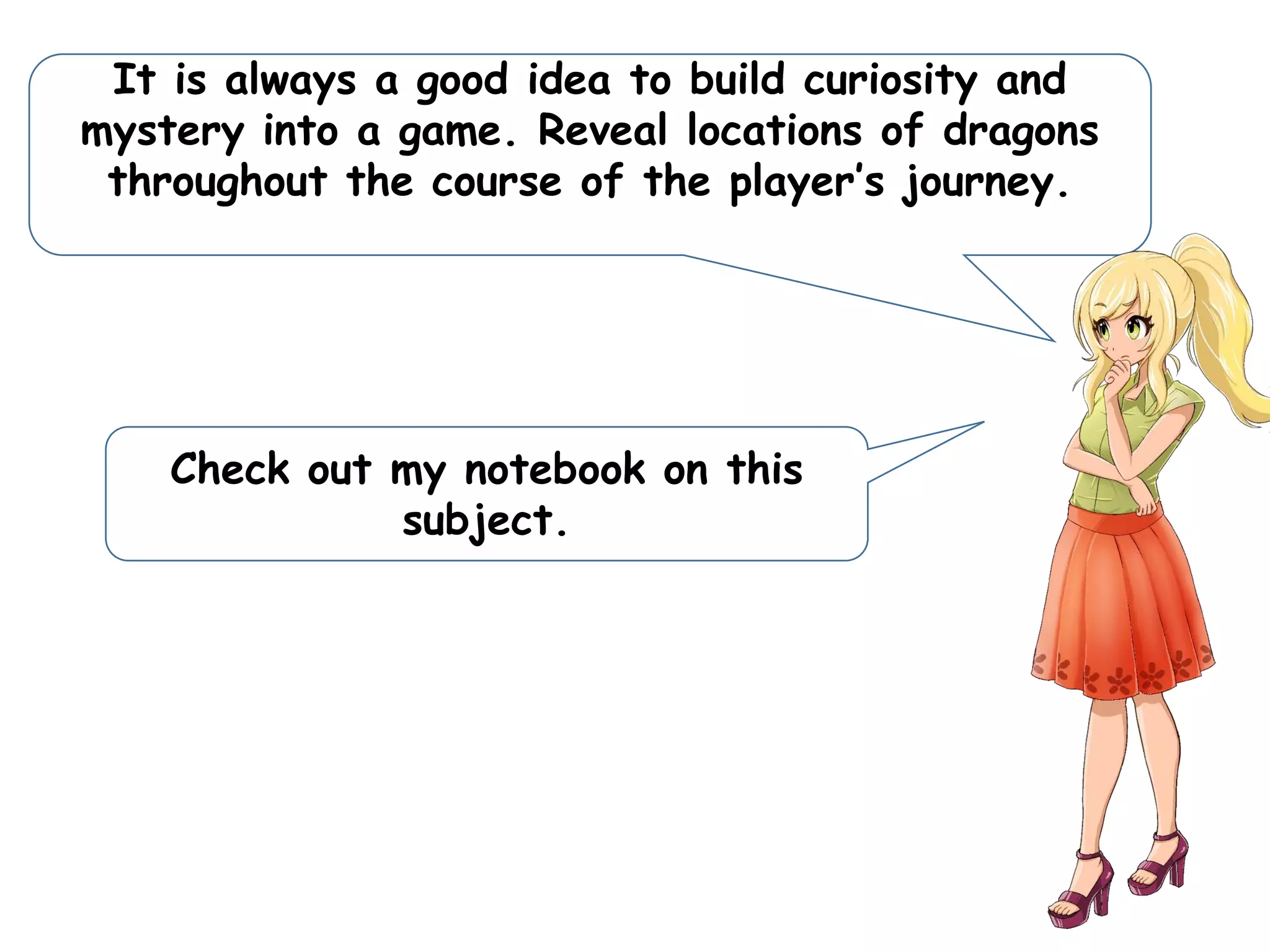 It is always a good idea to build curiosity and
mystery into a game. Reveal locations of dragons
throughout the course of the player’s journey.
Check out my notebook on this
subject.
 
