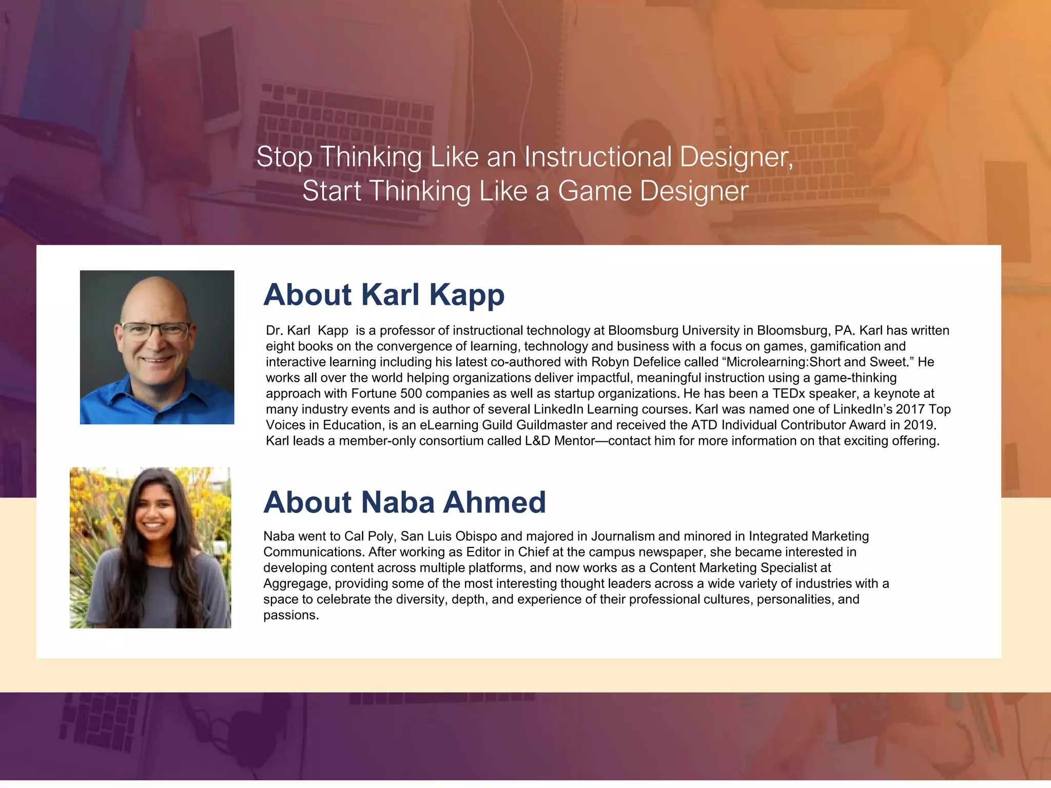 About Rob Jeppsen
With 23 years of direct sales and sales leadership, Rob has successful experience in every part of the sales process.
Rob is the Founder and CEO of Xvoyant, a Sales Leadership Technology Platform committed to helping organizations
develop world-class sales leaders. Xvoyant’s technology drives transformation across sales teams by powering 1:1
meetings with sales leaders and salespeople. Xvoyant creates alignment between Sales Leaders and Salespeople to
create measurable improvement in revenue while reducing administrative burden. Xvoyant services thousands of
managers in 62 countries around the world and recently was recognized with the Gold Stevie® Award for Sales
Technology Partner of the Year.
About Joe Caprio
Joe is the VP Sales of Chorus.ai. Prior to joining Chorus, Joe was a Chorus customer while leading the
sales team at InsightSquared. His focus was on scaling and enabling rapid growth sales teams. His
experience with conversation intelligence and experience in sales enablement created a perfect match of a
tactical practitioner with executive experience and insights.
Joe’s background is in training and development. He has a passion for hiring and training customer facing
reps. He loves to share best practices, learn from his customers, and distill down really powerful programs
for his own team and his customers’ teams as well.
Stop Thinking Like an Instructional Designer,
Start Thinking Like a Game Designer
About Karl Kapp
Dr. Karl Kapp is a professor of instructional technology at Bloomsburg University in Bloomsburg, PA. Karl has written
eight books on the convergence of learning, technology and business with a focus on games, gamification and
interactive learning including his latest co-authored with Robyn Defelice called “Microlearning:Short and Sweet.” He
works all over the world helping organizations deliver impactful, meaningful instruction using a game-thinking
approach with Fortune 500 companies as well as startup organizations. He has been a TEDx speaker, a keynote at
many industry events and is author of several LinkedIn Learning courses. Karl was named one of LinkedIn’s 2017 Top
Voices in Education, is an eLearning Guild Guildmaster and received the ATD Individual Contributor Award in 2019.
Karl leads a member-only consortium called L&D Mentor—contact him for more information on that exciting offering.
About Naba Ahmed
Naba went to Cal Poly, San Luis Obispo and majored in Journalism and minored in Integrated Marketing
Communications. After working as Editor in Chief at the campus newspaper, she became interested in
developing content across multiple platforms, and now works as a Content Marketing Specialist at
Aggregage, providing some of the most interesting thought leaders across a wide variety of industries with a
space to celebrate the diversity, depth, and experience of their professional cultures, personalities, and
passions.
 