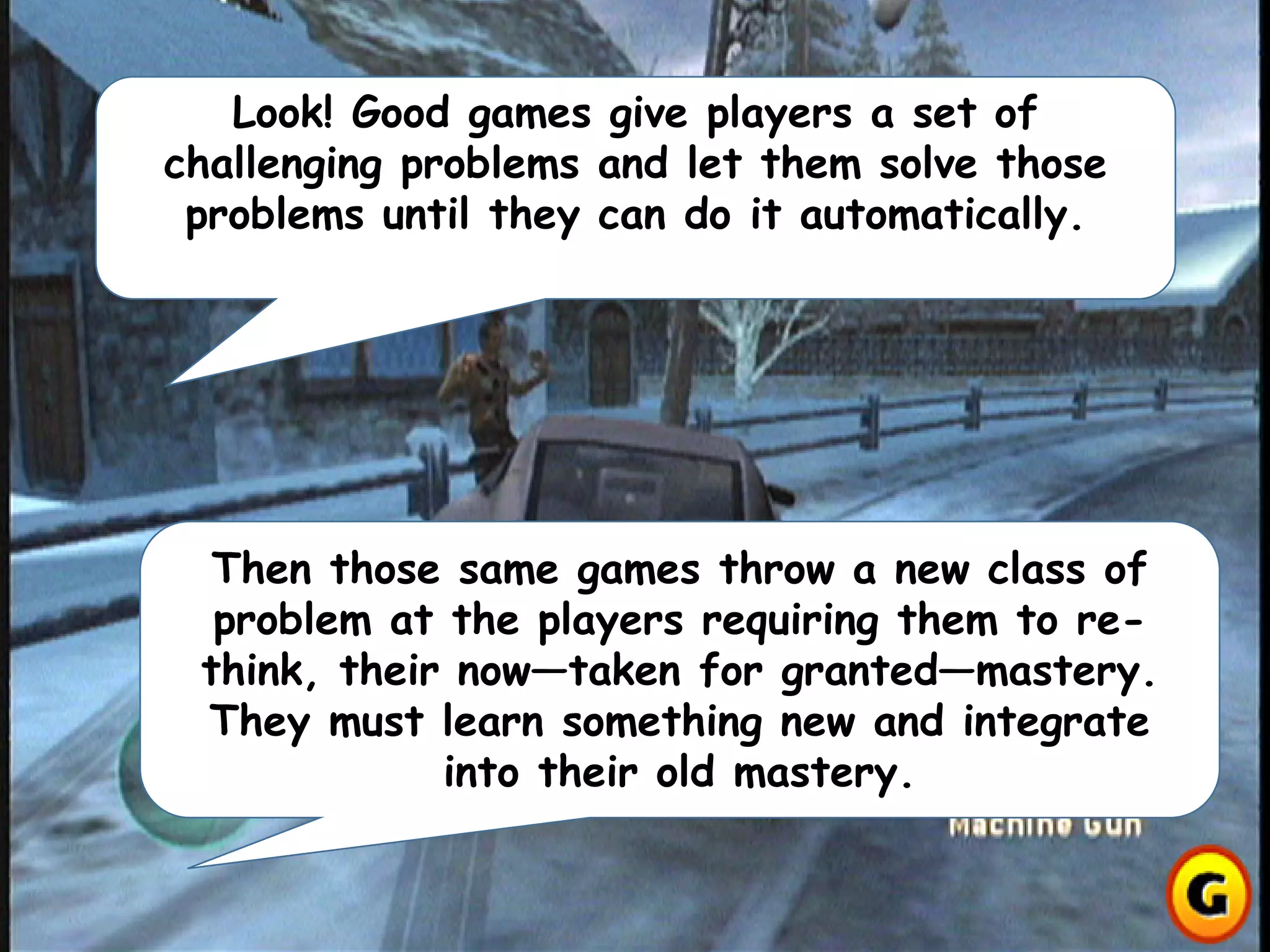 Look! Good games give players a set of
challenging problems and let them solve those
problems until they can do it automatically.
Then those same games throw a new class of
problem at the players requiring them to re-
think, their now—taken for granted—mastery.
They must learn something new and integrate
into their old mastery.
 