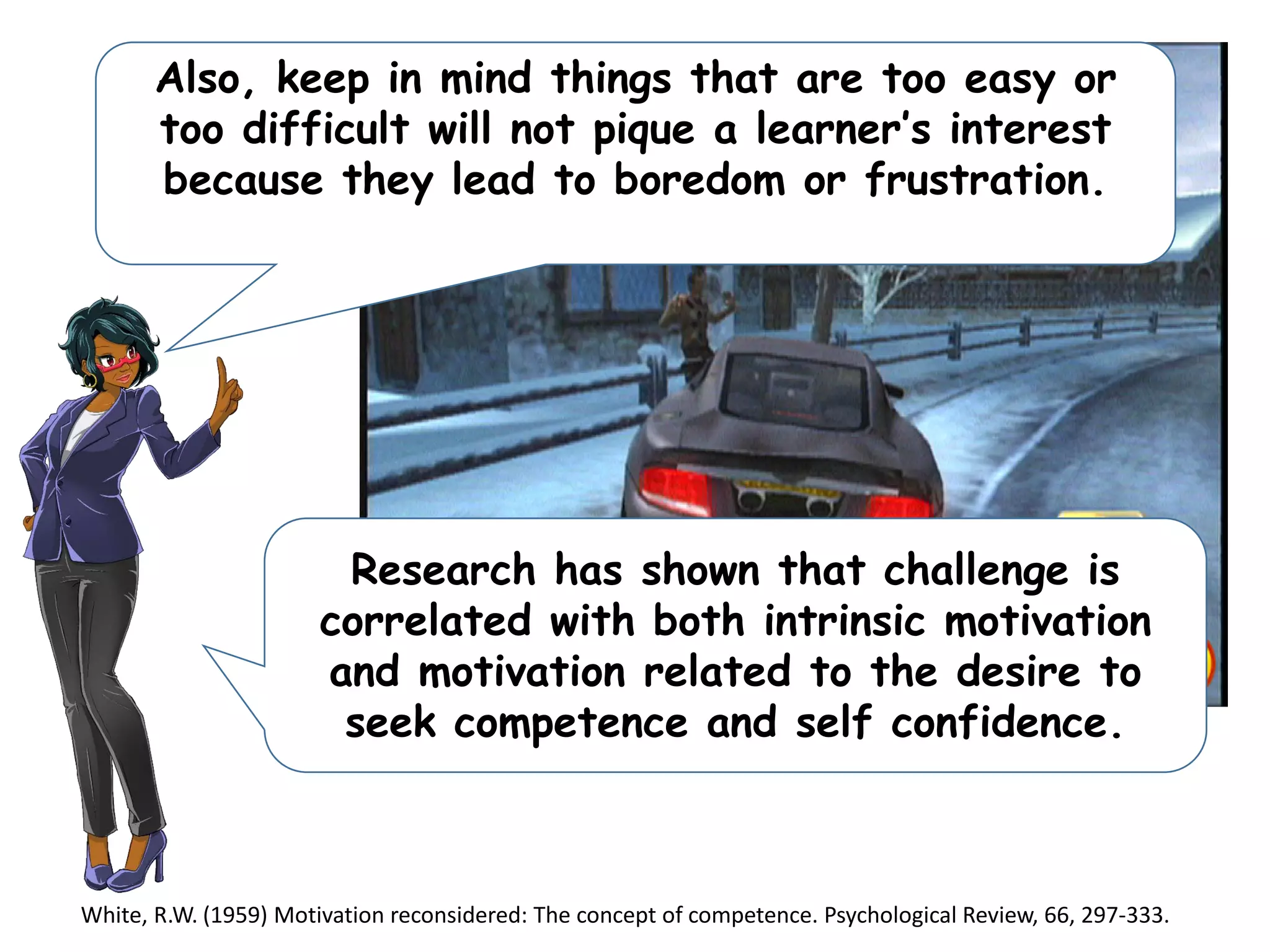Also, keep in mind things that are too easy or
too difficult will not pique a learner’s interest
because they lead to boredom or frustration.
Research has shown that challenge is
correlated with both intrinsic motivation
and motivation related to the desire to
seek competence and self confidence.
White, R.W. (1959) Motivation reconsidered: The concept of competence. Psychological Review, 66, 297-333.
 