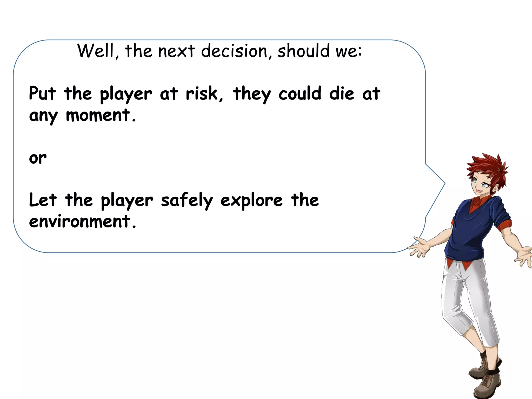 Well, the next decision, should we:
Put the player at risk, they could die at
any moment.
or
Let the player safely explore the
environment.
 