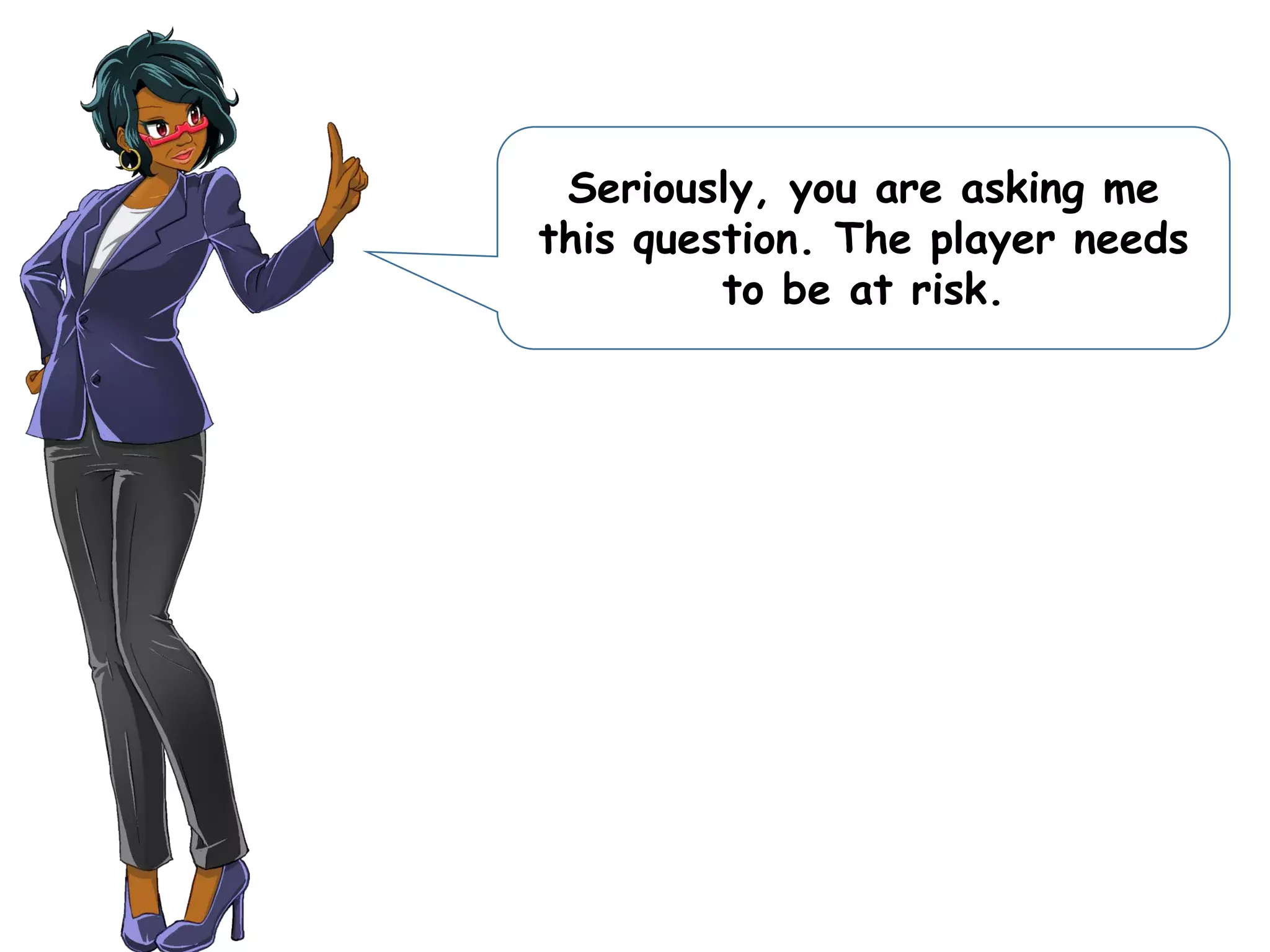 Seriously, you are asking me
this question. The player needs
to be at risk.
 