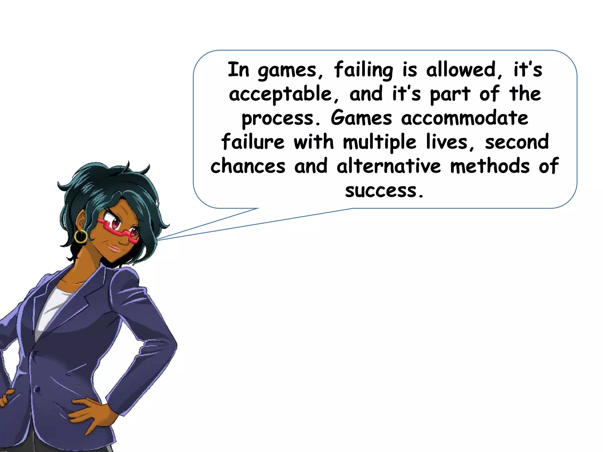 In games, failing is allowed, it’s
acceptable, and it’s part of the
process. Games accommodate
failure with multiple lives, second
chances and alternative methods of
success.
 