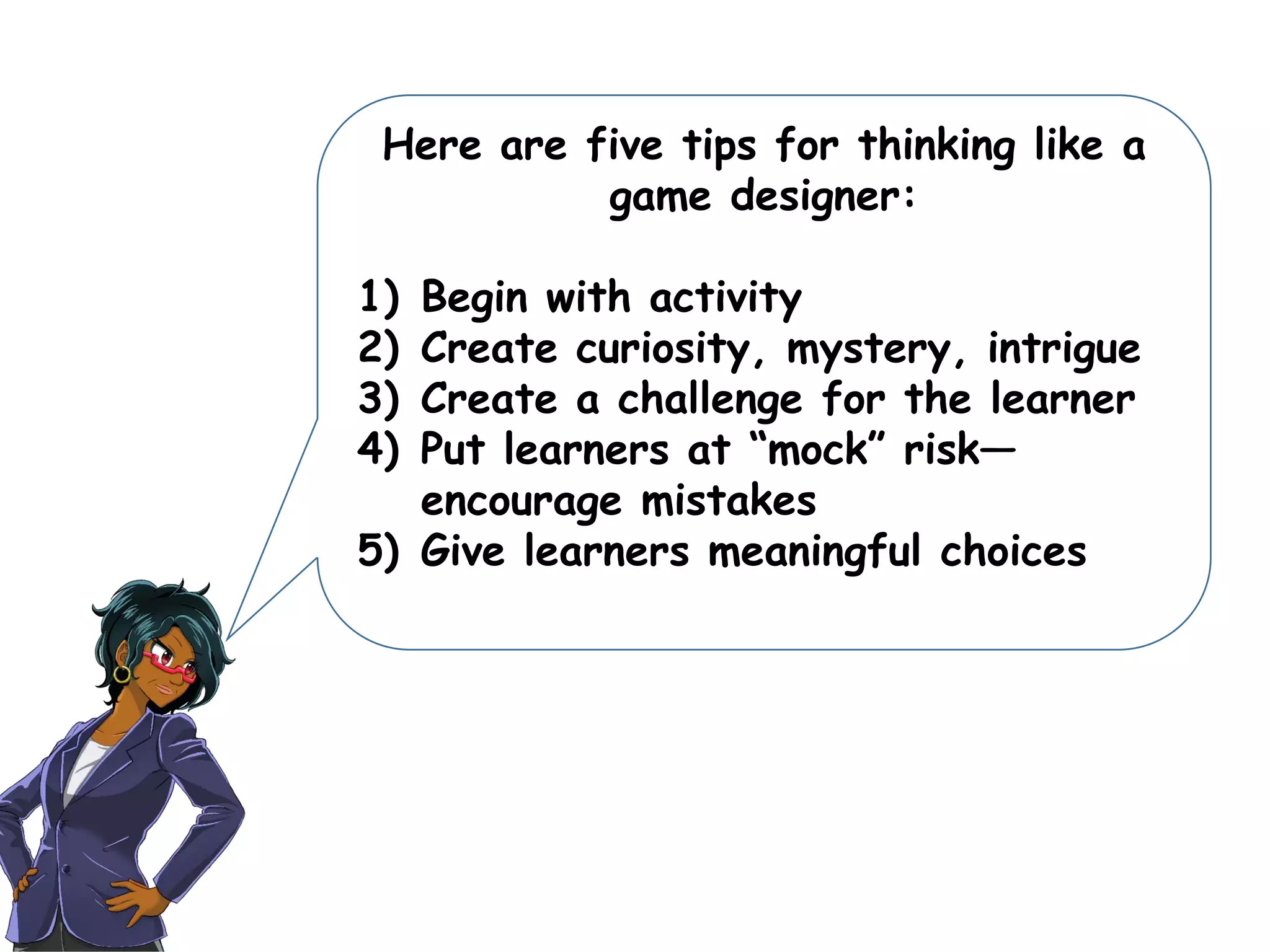 Here are five tips for thinking like a
game designer:
1) Begin with activity
2) Create curiosity, mystery, intrigue
3) Create a challenge for the learner
4) Put learners at “mock” risk—
encourage mistakes
5) Give learners meaningful choices
 