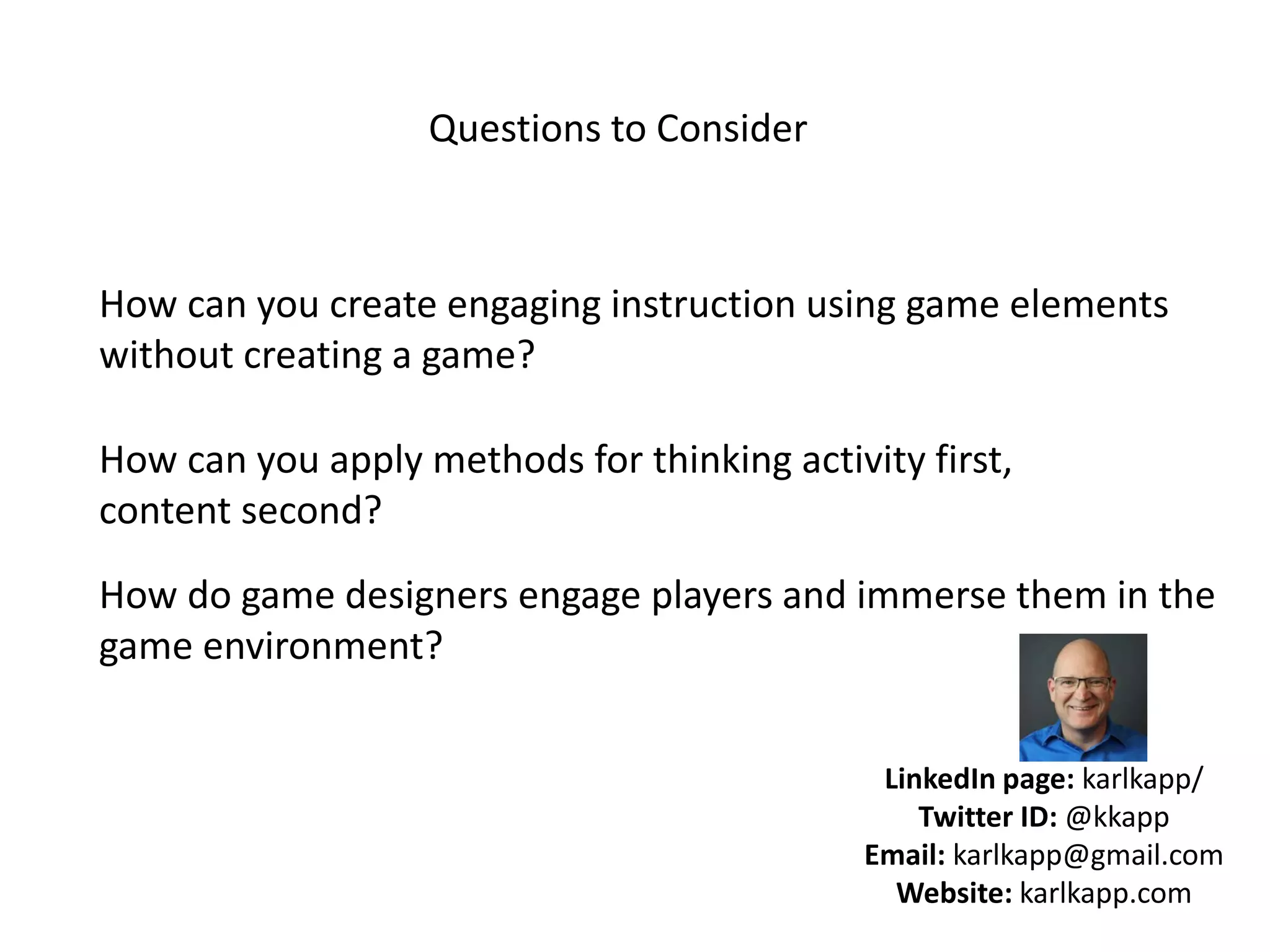 How can you create engaging instruction using game elements
without creating a game?
How can you apply methods for thinking activity first,
content second?
How do game designers engage players and immerse them in the
game environment?
Questions to Consider
LinkedIn page: karlkapp/
Twitter ID: @kkapp
Email: karlkapp@gmail.com
Website: karlkapp.com
 