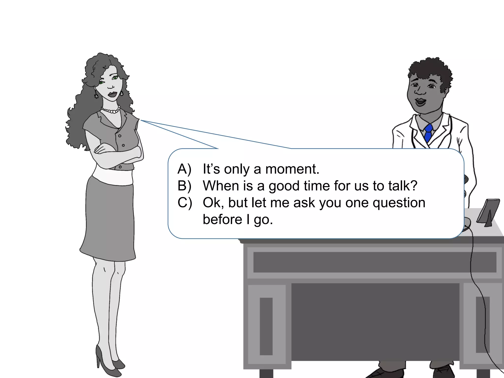 A) It’s only a moment.
B) When is a good time for us to talk?
C) Ok, but let me ask you one question
before I go.
 