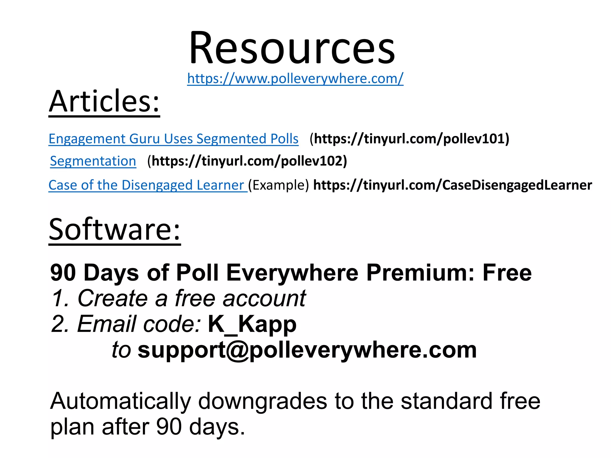 90 Days of Poll Everywhere Premium: Free
1. Create a free account
2. Email code: K_Kapp
to support@polleverywhere.com
Automatically downgrades to the standard free
plan after 90 days.
Resources
Engagement Guru Uses Segmented Polls (https://tinyurl.com/pollev101)
Articles:
Segmentation (https://tinyurl.com/pollev102)
Software:
https://www.polleverywhere.com/
Case of the Disengaged Learner (Example) https://tinyurl.com/CaseDisengagedLearner
 