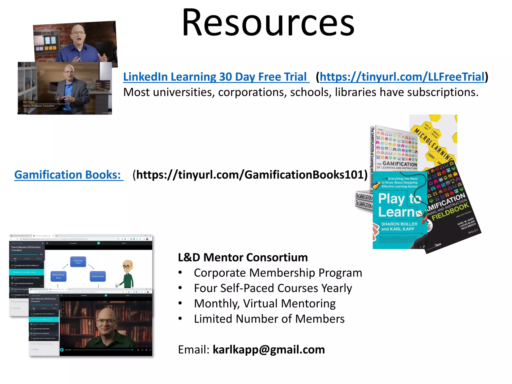 Resources
LinkedIn Learning 30 Day Free Trial (https://tinyurl.com/LLFreeTrial)
Most universities, corporations, schools, libraries have subscriptions.
Gamification Books: (https://tinyurl.com/GamificationBooks101)
L&D Mentor Consortium
• Corporate Membership Program
• Four Self-Paced Courses Yearly
• Monthly, Virtual Mentoring
• Limited Number of Members
Email: karlkapp@gmail.com
 