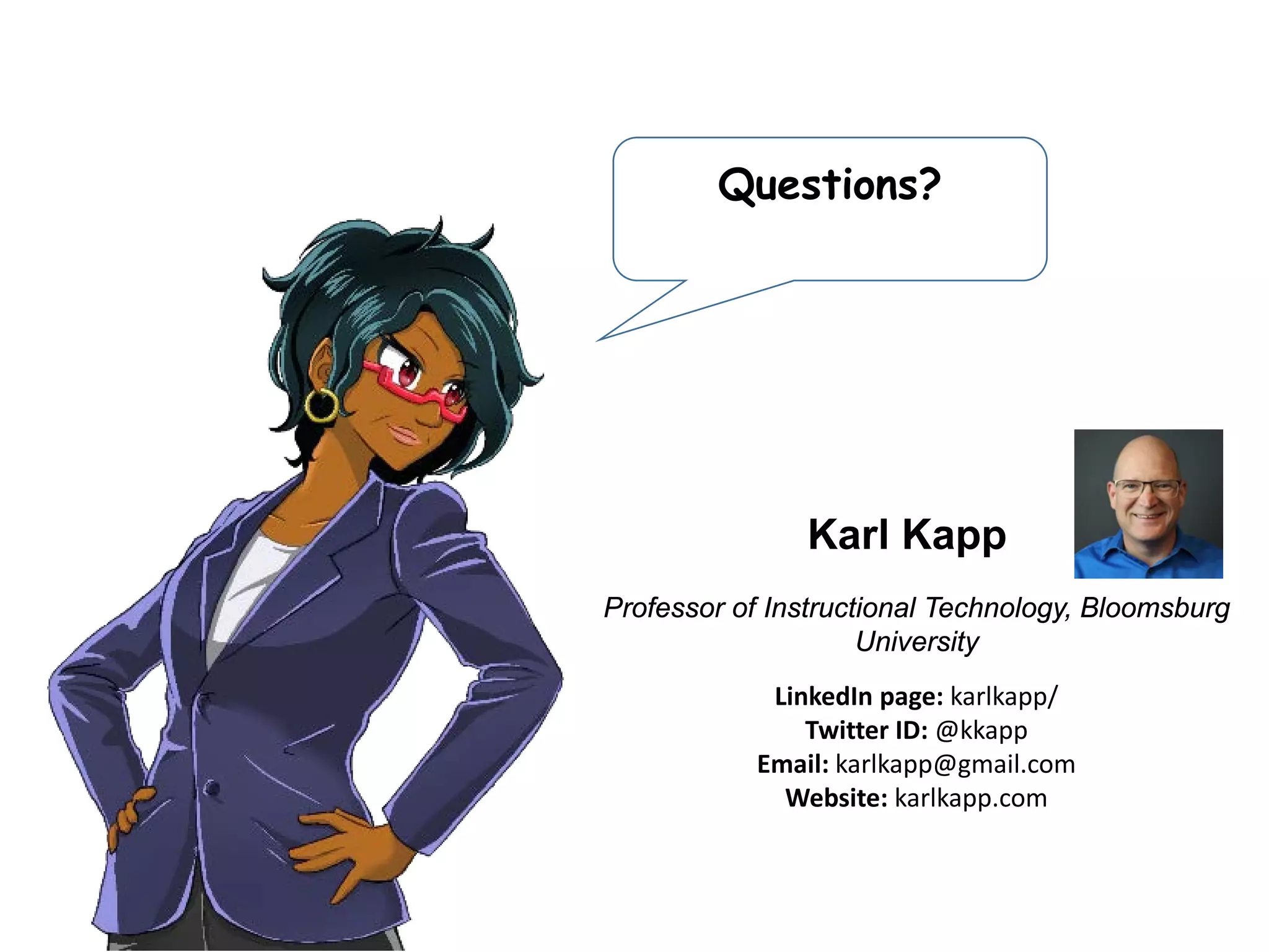 Questions?
CEO of Xvoyant
Linkedin page: robjeppsen/
Twitter ID: @robjeppsen
Email: Rob@Xvoyant.com
Website: xvoyant.com
Rob Jeppsen
Speaker:
Professor of Instructional Technology, Bloomsburg
University
LinkedIn page: karlkapp/
Twitter ID: @kkapp
Email: karlkapp@gmail.com
Website: karlkapp.com
Karl Kapp
 