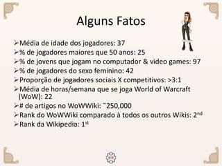 Alguns Fatos
Média de idade dos jogadores: 37
% de jogadores maiores que 50 anos: 25
% de jovens que jogam no computador & video games: 97
% de jogadores do sexo feminino: 42
Proporção de jogadores sociais X competitivos: >3:1
Média de horas/semana que se joga World of Warcraft
(WoW): 22
# de artigos no WoWWiki: ˜250,000
Rank do WoWWiki comparado à todos os outros Wikis: 2nd
Rank da Wikipedia: 1st
 