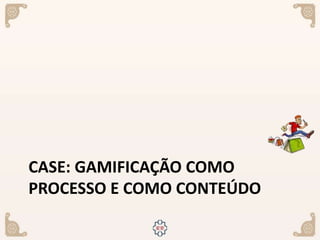 CASE: GAMIFICAÇÃO COMO
PROCESSO E COMO CONTEÚDO
 