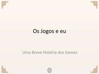 Os Jogos e eu
Uma Breve História dos Games
 