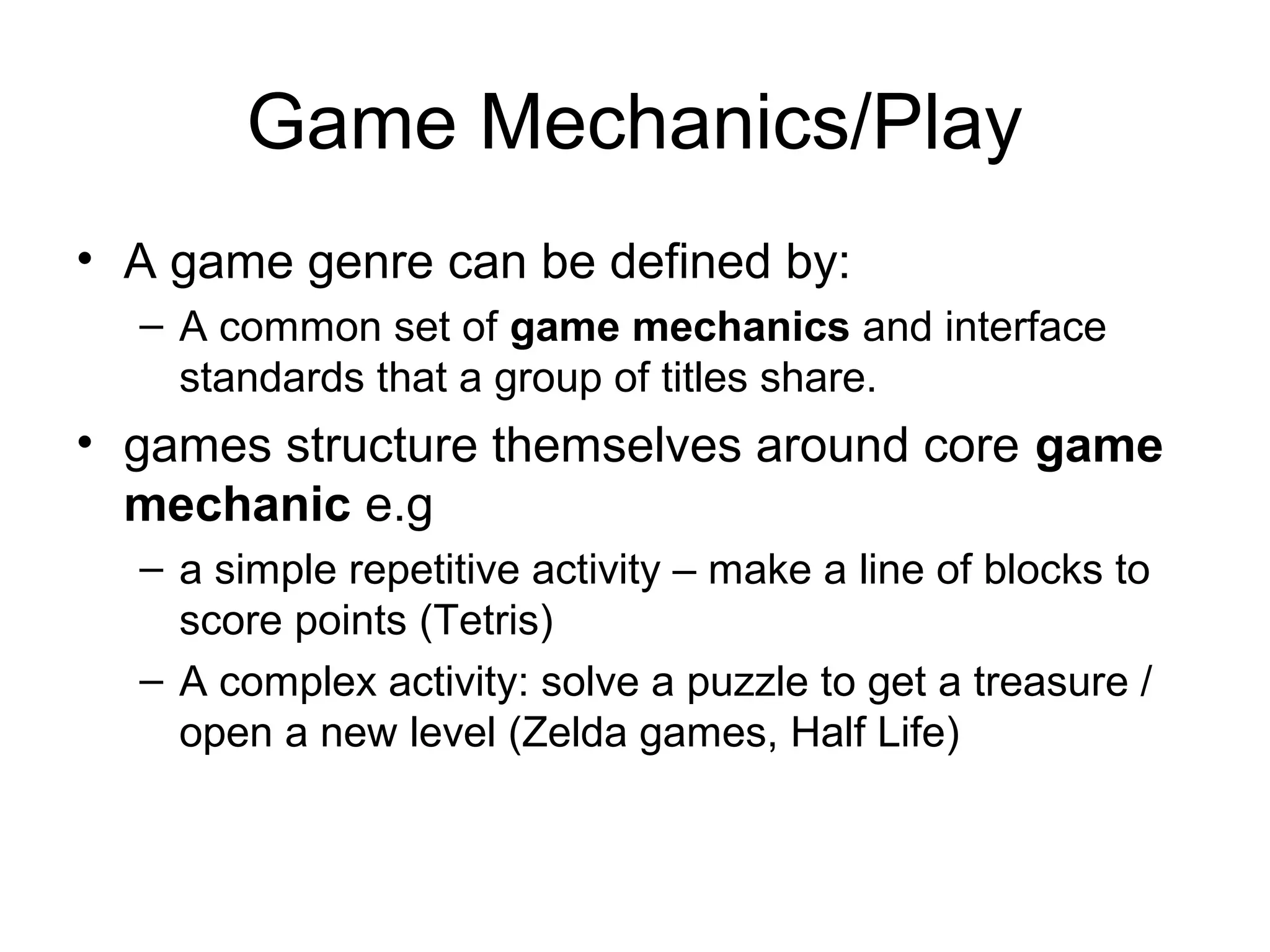 Game Mechanics/Play
• A game genre can be defined by:
– A common set of game mechanics and interface
standards that a group of titles share.

• games structure themselves around core game
mechanic e.g
– a simple repetitive activity – make a line of blocks to
score points (Tetris)
– A complex activity: solve a puzzle to get a treasure /
open a new level (Zelda games, Half Life)

 
