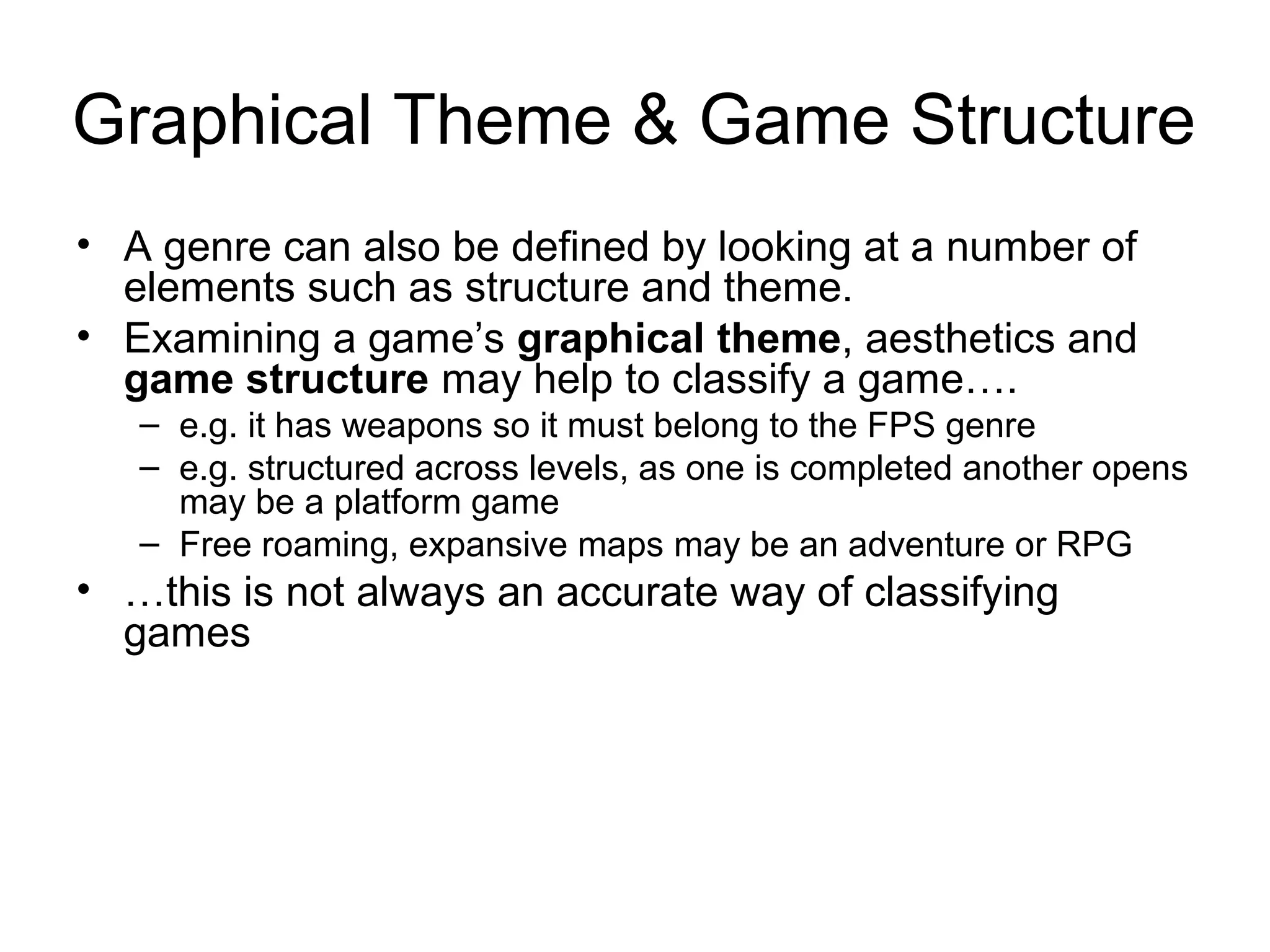 Graphical Theme & Game Structure
• A genre can also be defined by looking at a number of
elements such as structure and theme.
• Examining a game’s graphical theme, aesthetics and
game structure may help to classify a game….
– e.g. it has weapons so it must belong to the FPS genre
– e.g. structured across levels, as one is completed another opens
may be a platform game
– Free roaming, expansive maps may be an adventure or RPG

• …this is not always an accurate way of classifying
games

 