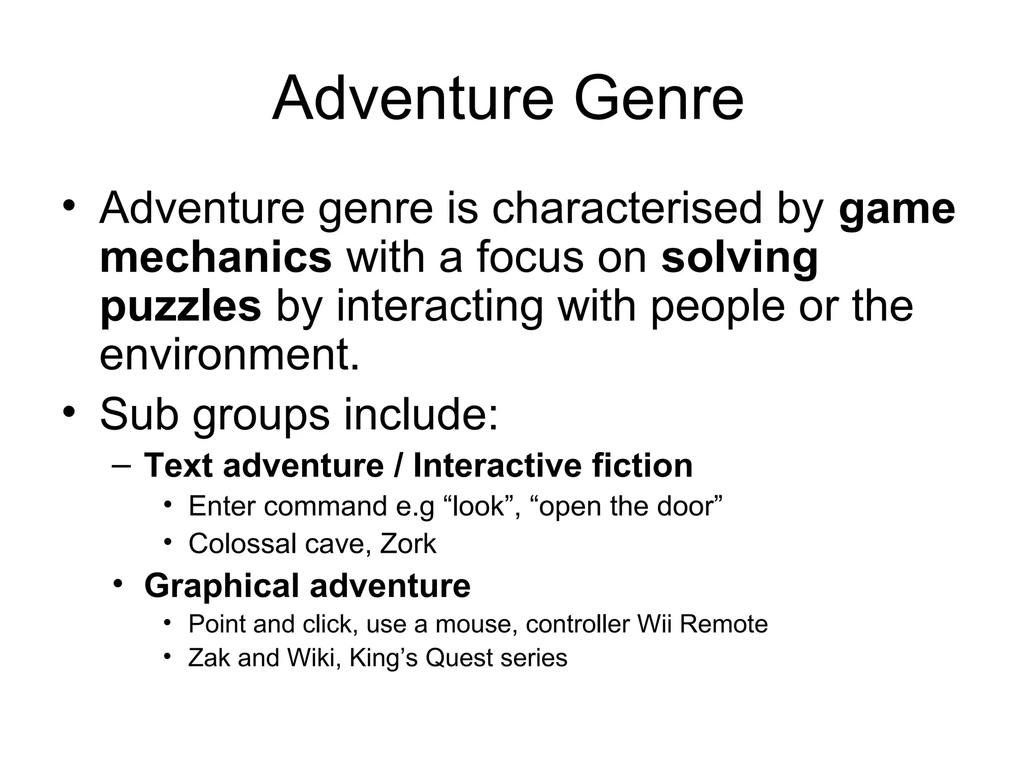 Adventure Genre
• Adventure genre is characterised by game
mechanics with a focus on solving
puzzles by interacting with people or the
environment.
• Sub groups include:
– Text adventure / Interactive fiction
• Enter command e.g “look”, “open the door”
• Colossal cave, Zork

• Graphical adventure
• Point and click, use a mouse, controller Wii Remote
• Zak and Wiki, King’s Quest series

 