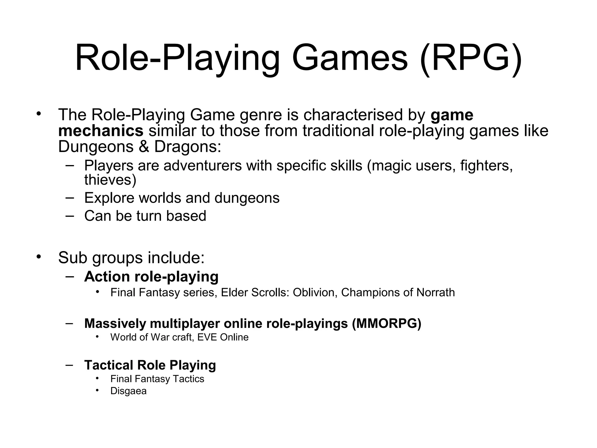 Role-Playing Games (RPG)
• The Role-Playing Game genre is characterised by game
mechanics similar to those from traditional role-playing games like
Dungeons & Dragons:
– Players are adventurers with specific skills (magic users, fighters,
thieves)
– Explore worlds and dungeons
– Can be turn based

• Sub groups include:
– Action role-playing
• Final Fantasy series, Elder Scrolls: Oblivion, Champions of Norrath

– Massively multiplayer online role-playings (MMORPG)
•

World of War craft, EVE Online

– Tactical Role Playing
•
•

Final Fantasy Tactics
Disgaea

 