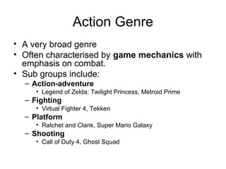 Action Genre
• A very broad genre
• Often characterised by game mechanics with
emphasis on combat.
• Sub groups include:
– Action-adventure
• Legend of Zelda: Twilight Princess, Metroid Prime

– Fighting
• Virtual Fighter 4, Tekken

– Platform
• Ratchet and Clank, Super Mario Galaxy

– Shooting
• Call of Duty 4, Ghost Squad

 