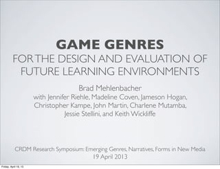 GAME GENRES
          FOR THE DESIGN AND EVALUATION OF
           FUTURE LEARNING ENVIRONMENTS
                                      Brad Mehlenbacher
                       with Jennifer Riehle, Madeline Coven, Jameson Hogan,
                       Christopher Kampe, John Martin, Charlene Mutamba,
                                  Jessie Stellini, and Keith Wickliffe



            CRDM Research Symposium: Emerging Genres, Narratives, Forms in New Media
                                           19 April 2013
Friday, April 19, 13
 