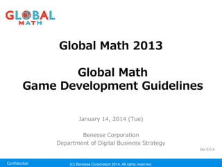 Confidential 
Global Math 2013Global 2013 Global MathGlobal Math Game Development Guidelines 
January 14, 2014 (Tue) 
Benesse Corporation 
Department of Digital Business Strategy 
(C) Benesse Corporation 2014. All rights reserved. 
Ver 0.0.4  