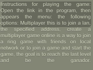 Instructions for playing the game:Open the link in the program, then appears the menu: the following options: Multiplayer this is to join a lan, the specified address, create a multiplayer game online is a way to join a ring game with friends on local network or to join a game and start the game, the goal is to reach the last level and be the ganador. 