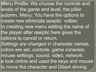 Menu Profile: We choose the controls and levels of the game and level, the pillar automn, Menu: You have the options to create new eliminate aseptic  volber.In creating new menu editing the name of the player after aseptic here gives the options to cancel or return.Settings are changed in character names, colors are set, controls, game consoles, mouse settings, sound, video, network.a look online and used the keys and mouse to move the character and Dibert driving.