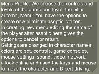 Menu Profile: We choose the controls and levels of the game and level, the pillar automn, Menu: You have the options to create new eliminate aseptic  volber.In creating new menu editing the name of the player after aseptic here gives the options to cancel or return.Settings are changed in character names, colors are set, controls, game consoles, mouse settings, sound, video, network.a look online and used the keys and mouse to move the character and Dibert driving.,[object Object]