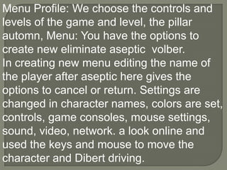 Menu Profile: We choose the controls and levels of the game and level, the pillar automn, Menu: You have the options to create new eliminate aseptic  volber.In creating new menu editing the name of the player after aseptic here gives the options to cancel or return. Settings are changed in character names, colors are set, controls, game consoles, mouse settings, sound, video, network. a look online and used the keys and mouse to move the character and Dibert driving.,[object Object]
