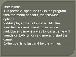 Instructions: 1.-If portable, open the link in the program, then the menu appears, the following options. 2.-Multiplayer this is to join a LAN, the specified address, creating an online multiplayer game is a way to join a game with friends on LAN or join a game and start the game. 3.-the goal is to last and be the winner.
