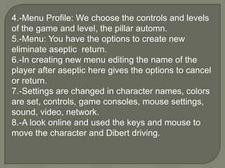 4.-Menu Profile: We choose the controls and levels of the game and level, the pillar automn.5.-Menu: You have the options to create new eliminate aseptic  return.6.-In creating new menu editing the name of the player after aseptic here gives the options to cancel or return. 7.-Settings are changed in character names, colors are set, controls, game consoles, mouse settings, sound, video, network. 8.-A look online and used the keys and mouse to move the character and Dibert driving.