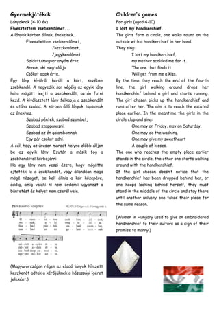 Gyermekjátékok

Children’s games

Lányoknak (4-10 év)

For girls (aged 4-10)

Elvesztettem zsebkendőmet...

I lost my handkerchief...

A lányok körben állnak, énekelnek.

The girls form a circle, one walks round on the

Elvesztettem zsebkendőmet,

outside with a handkerchief in her hand.

/keszkenőmet,

They sing:

/jegykendőmet,

I lost my handkerchief,

Szidott/megver anyám érte.
Annak, aki megtalálja

The one that finds it

Csókot adok érte.
Egy

my mother scolded me for it.
Will get from me a kiss.

lány

kívülről

kerüli

a

kört,

kezében

By the time they reach the end of the fourth

zsebkendő. A negyedik sor végéig az egyik lány

line,

háta mögött leejti a zsebkendőt, aztán futni

handkerchief behind a girl and starts running.

kezd. A kiválasztott lány felkapja a zsebkendőt

The girl chosen picks up the handkerchief and

és utána szalad. A körben álló lányok tapsolnak

runs after her. The aim is to reach the vacated

az énekhez.

place earlier. In the meantime the girls in the

Szabad péntek, szabad szombat,

the

girl

walking

araund

drops

her

circle clap and sing:

Szabad szappanozni.

One may on Friday, may on Saturday,

Szabad az én galambomnak

One may do the washing.

Egy pár csókot adni.

One may give my sweetheart

A cél, hogy az üresen maradt helyre előbb álljon

A couple of kisses.

be az egyik lány. Ezután a másik fog a

The one who reaches the empty place earlier

zsebkendővel körbejárni.

stands in the circle, the other one starts walking

Ha egy lány nem veszi észre, hogy mögötte

around with the handkerchief.

ejtették le a zsebkendőt, vagy állandóan maga

If the girl chosen doesn’t notice that the

mögé nézeget, be kell állnia a kör közepére,

handkerchief has been dropped behind her, or

addig, amíg valaki ki nem érdemli ugyanezt a

one keeps looking behind herself, they must

büntetést és helyet nem cserél vele.

stand in the midddle of the circle and stay there
until another unlucky one takes their place for
the same reason.
(Women in Hungary used to give an embroidered
handkerchief to their suitors as a sign of their
promise to marry.)

(Magyarországon régen az eladó lányok hímzett
keszkenőt adtak a kérőjüknek a házassági ígéret
jeleként.)

 