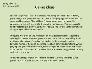 Game ideas
For this assignment I intend to create a mind map and mood board for my
game design. The game will be a first person role playing game which will use
open world gameplay. This will be a fictional game based on a zombie
apocalypse which will also make it a survival horror game. The game would
need photorealistic graphics to make it realistic and serious to the gamer and
also give a possible sense of reality.
The game will focus on the journey of an individual survivor of the zombie
apocalypse. I would want the game to cover these various storytelling points
which are: the nature of survival (survival of the fittest) and moralities
between humans, theme of loneliness, isolation, sanity and emotions. When
playing, the gamer must constantly feel on edge and experience what its like
to survive in this situation and environment. The look of the game will be very
dark, gritty and gory.
The open world gameplay will connect with the storyline similar to other
games such as: Skyrim, Farcry 3 and the Mass Effect series.
Harley Jones 12c
Unit 1 Assignment 3
 