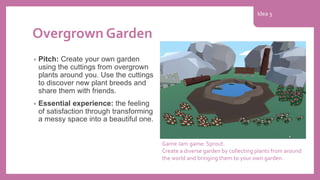 Overgrown Garden
• Pitch: Create your own garden
using the cuttings from overgrown
plants around you. Use the cuttings
to discover new plant breeds and
share them with friends.
• Essential experience: the feeling
of satisfaction through transforming
a messy space into a beautiful one.
Game Jam game: Sprout.
Create a diverse garden by collecting plants from around
the world and bringing them to your own garden.
Idea 3
 