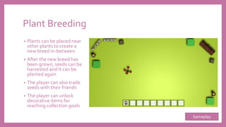 Plant Breeding
• Plants can be placed near
other plants to create a
new breed in-between
• After the new breed has
been grown, seeds can be
harvested and it can be
planted again
• The player can also trade
seeds with their friends
• The player can unlock
decorative items for
reaching collection goals
Gameplay
 
