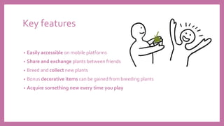 Key features
• Easily accessible on mobile platforms
• Share and exchange plants between friends
• Breed and collect new plants
• Bonus decorative items can be gained from breeding plants
• Acquire something new every time you play
 