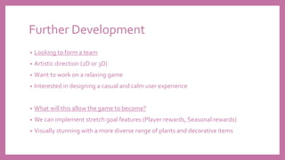 Further Development
• Looking to form a team
• Artistic direction (2D or 3D)
• Want to work on a relaxing game
• Interested in designing a casual and calm user experience
• What will this allow the game to become?
• We can implement stretch goal features (Player rewards, Seasonal rewards)
• Visually stunning with a more diverse range of plants and decorative items
 