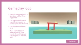 Gameplay loop
• Player is presented with a
level that will fail if not
supported
• The player can buy and
use different blocks to
help support the structure
• Earthquake simulation
runs
• If the artifact doesn’t
break while the time
counts down, the player
can progress to the next
level
Gameplay
 