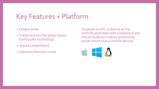 Key Features + Platform
• Unique levels
• Subtly teaches the player about
Earthquake technology
• Scores Leaderboard
• Japanese themed visuals
Targeted at a PC audience as the
controls work best with a keyboard and
mouse & physics require processing
power (more than a mobile device).
 