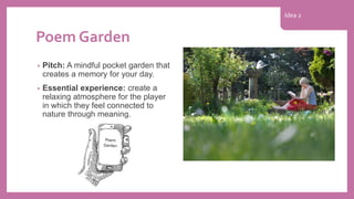 Poem Garden
• Pitch: A mindful pocket garden that
creates a memory for your day.
• Essential experience: create a
relaxing atmosphere for the player
in which they feel connected to
nature through meaning.
Idea 2
 