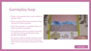 Gameplay loop
• Player is presented with a set number of
garden items
• They can place the items wherever they
choose to create a garden
• Once their garden is complete they can
click a button to progress
• This will then read out a poem from left
to right by looking at the plants they
placed in the garden
• The poem reading will be stored on their
device and act as a memory for the day
which they can go back and watch at any
time
Gameplay
 