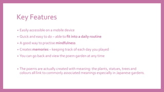 Key Features
• Easily accessible on a mobile device
• Quick and easy to do – able to fit into a daily routine
• A good way to practise mindfulness
• Creates memories – keeping track of each day you played
• You can go back and view the poem garden at any time
• The poems are actually created with meaning: the plants, statues, trees and
colours all link to commonly associated meanings especially in Japanese gardens.
 