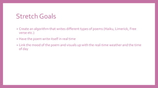 Stretch Goals
• Create an algorithm that writes different types of poems (Haiku, Limerick, Free
verse etc.)
• Have the poem write itself in real time
• Link the mood of the poem and visuals up with the real-time weather and the time
of day
 