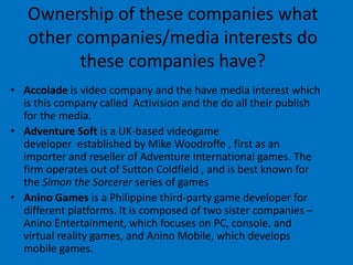 Ownership of these companies what
other companies/media interests do
these companies have?
• Accolade is video company and the have media interest which
is this company called Activision and the do all their publish
for the media.
• Adventure Soft is a UK-based videogame
developer established by Mike Woodroffe , first as an
importer and reseller of Adventure International games. The
firm operates out of Sutton Coldfield , and is best known for
the Simon the Sorcerer series of games
• Anino Games is a Philippine third-party game developer for
different platforms. It is composed of two sister companies –
Anino Entertainment, which focuses on PC, console, and
virtual reality games, and Anino Mobile, which develops
mobile games.

 